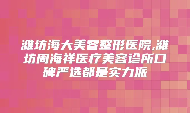 潍坊海大美容整形医院,潍坊周海祥医疗美容诊所口碑严选都是实力派