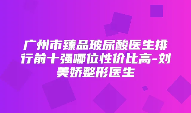 广州市臻品玻尿酸医生排行前十强哪位性价比高-刘美娇整形医生