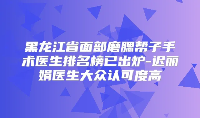 黑龙江省面部磨腮帮子手术医生排名榜已出炉-迟丽娟医生大众认可度高