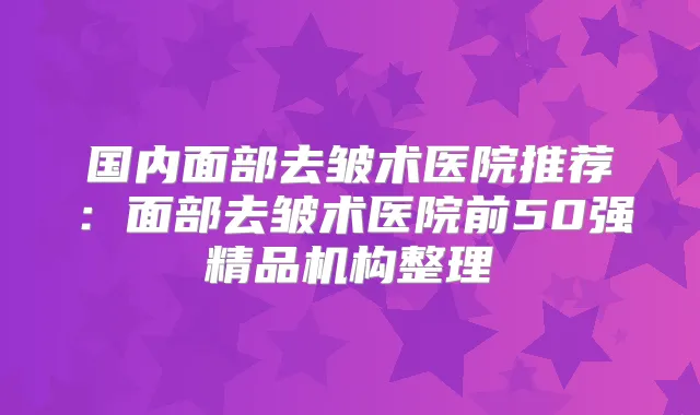 国内面部去皱术医院推荐：面部去皱术医院前50强精品机构整理