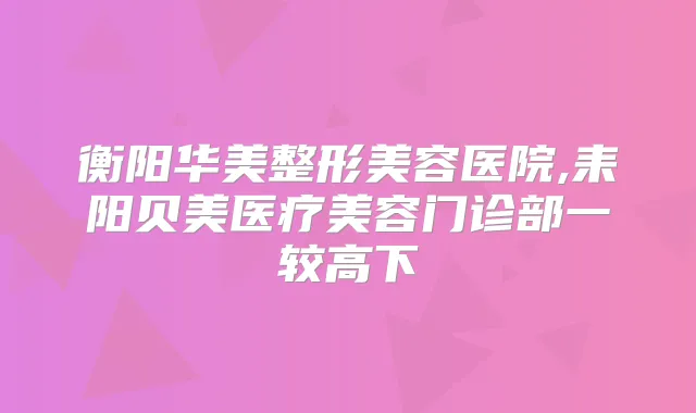 衡阳华美整形美容医院,耒阳贝美医疗美容门诊部一较高下
