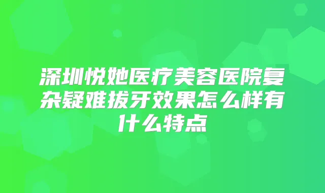 深圳悦她医疗美容医院复杂疑难拔牙效果怎么样有什么特点