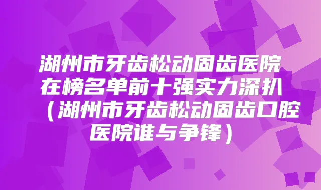 湖州市牙齿松动固齿医院在榜名单前十强实力深扒（湖州市牙齿松动固齿口腔医院谁与争锋）