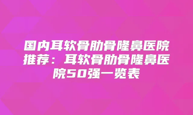 国内耳软骨肋骨隆鼻医院推荐:耳软骨肋骨隆鼻医院50强一览表