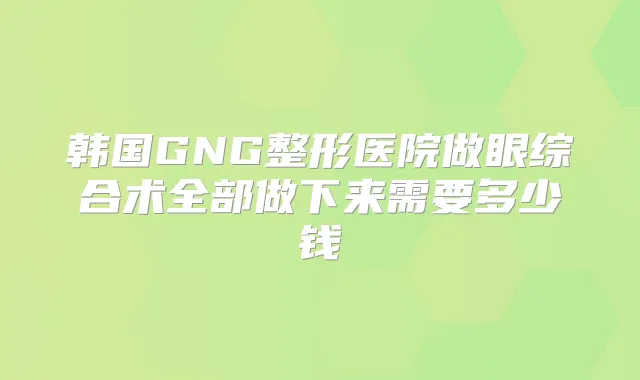 韩国GNG整形医院做眼综合术全部做下来需要多少钱