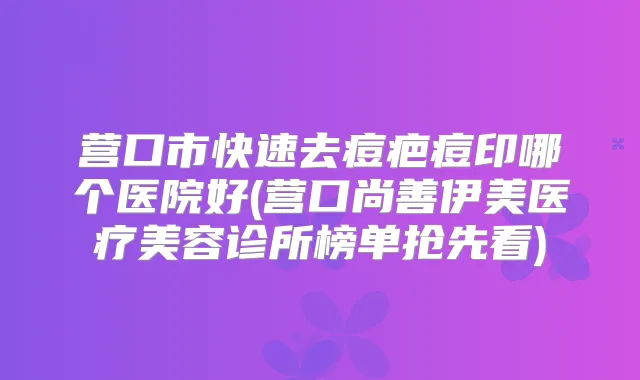 营口市快速去痘疤痘印哪个医院好(营口尚善伊美医疗美容诊所榜单抢先看)