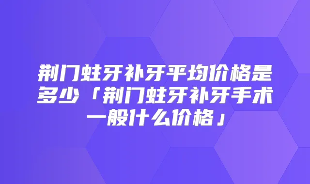 荆门蛀牙补牙平均价格是多少「荆门蛀牙补牙手术一般什么价格」