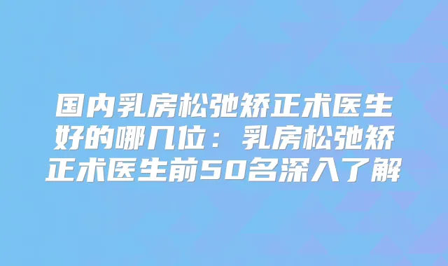 国内乳房松弛矫正术医生好的哪几位：乳房松弛矫正术医生前50名深入了解