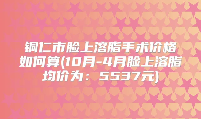 铜仁市脸上溶脂手术价格如何算(10月-4月脸上溶脂均价为:5537元)