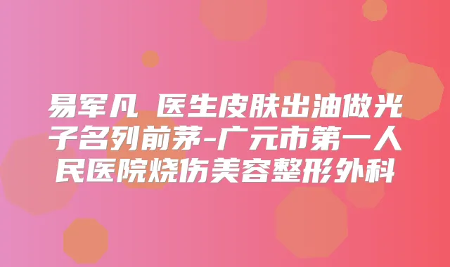 易军凡‌医生皮肤出油做光子名列前茅-广元市第一人民医院烧伤美容整形外科