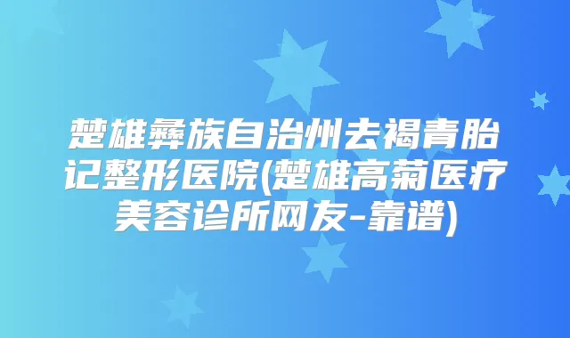楚雄彝族自治州去褐青胎记整形医院(楚雄高菊医疗美容诊所网友-靠谱)
