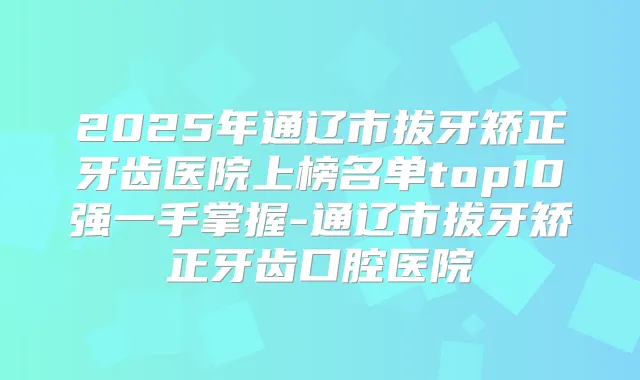 2025年通辽市拔牙矫正牙齿医院上榜名单top10强一手掌握-通辽市拔牙矫正牙齿口腔医院