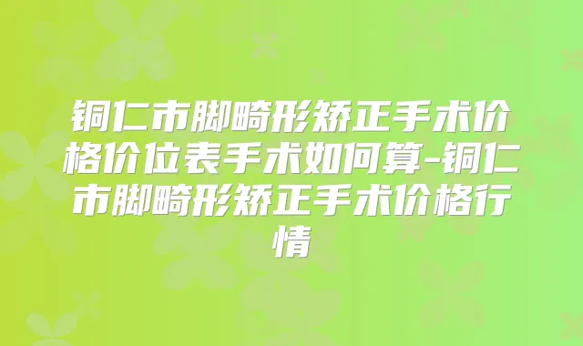 铜仁市脚畸形矫正手术价格价位表手术如何算-铜仁市脚畸形矫正手术价格行情