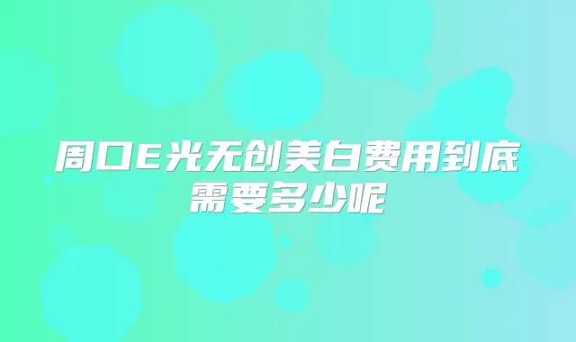 周口E光无创美白费用到底需要多少呢