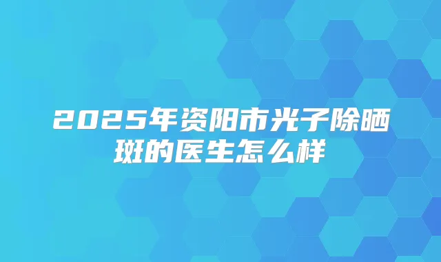 2025年资阳市光子除晒斑的医生怎么样