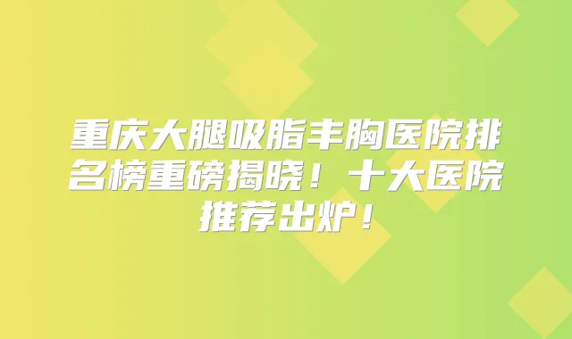 重庆大腿吸脂丰胸医院排名榜重磅揭晓!十大医院推荐出炉!