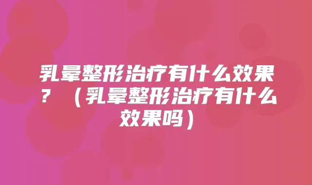 乳晕整形有什么效果？（乳晕整形有什么效果吗）