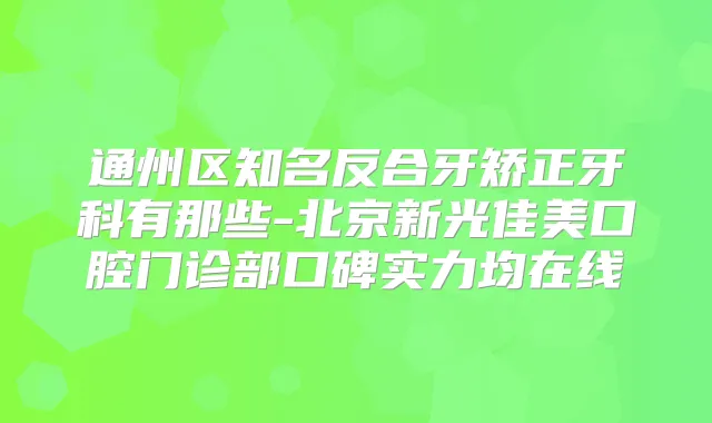 通州区知名反合牙矫正牙科有那些-北京新光佳美口腔门诊部口碑实力均在线