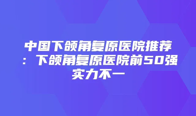 中国下颌角复原医院推荐:下颌角复原医院前50强实力不一