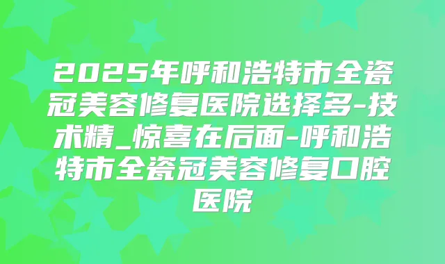 2025年呼和浩特市全瓷冠美容修复医院选择多-技术精_惊喜在后面-呼和浩特市全瓷冠美容修复口腔医院