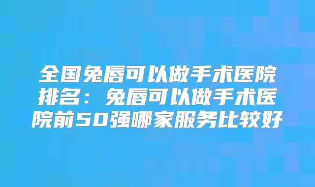 全国兔唇可以做手术医院排名：兔唇可以做手术医院前50强哪家服务比较好