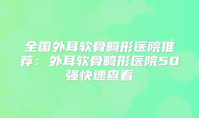 全国外耳软骨畸形医院推荐:外耳软骨畸形医院50强快速查看