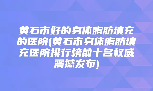 黄石市好的身体脂肪填充的医院(黄石市身体脂肪填充医院排行榜前十名震撼发布)