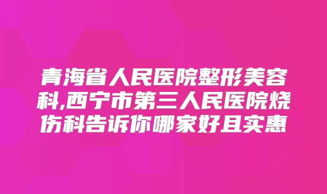 青海省人民医院整形美容科,西宁市第三人民医院烧伤科告诉你哪家好且实惠