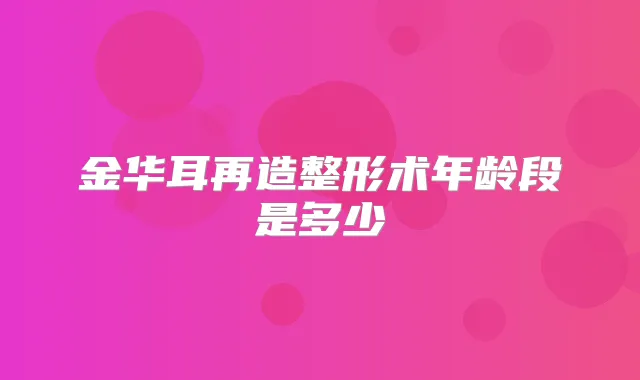 金华耳再造整形术年龄段是多少