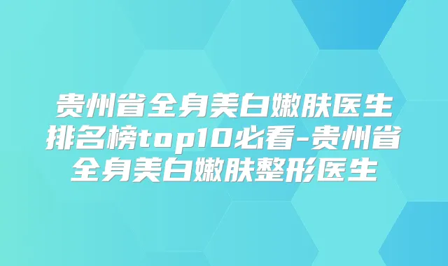 贵州省全身美白嫩肤医生排名榜top10必看-贵州省全身美白嫩肤整形医生