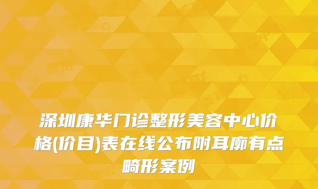 深圳康华门诊整形美容中心价格(价目)表在线公布附耳廓有点畸形案例