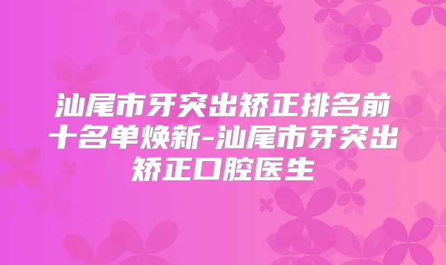 汕尾市牙突出矫正排名前十名单焕新-汕尾市牙突出矫正口腔医生