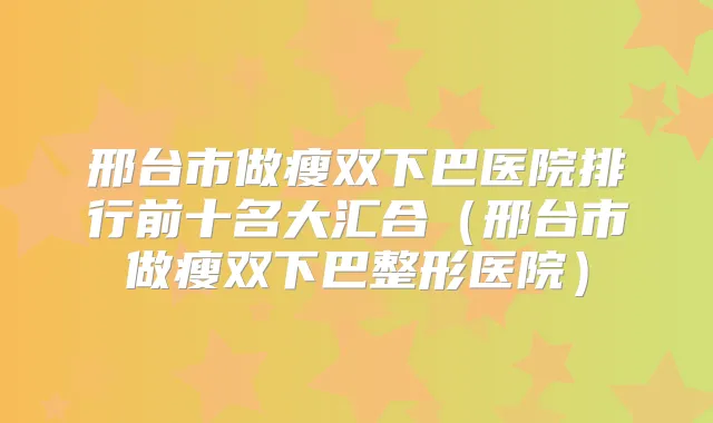 邢台市做瘦双下巴医院排行前十名大汇合（邢台市做瘦双下巴整形医院）