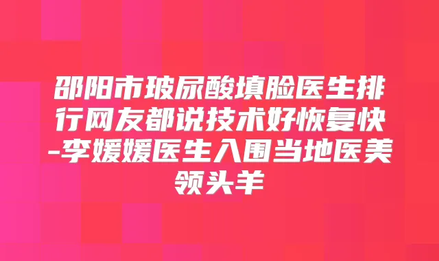 邵阳市玻尿酸填脸医生排行网友都说技术好恢复快-李媛媛医生入围当地医美