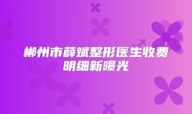 郴州市薛斌整形医生收费明细新曝光
