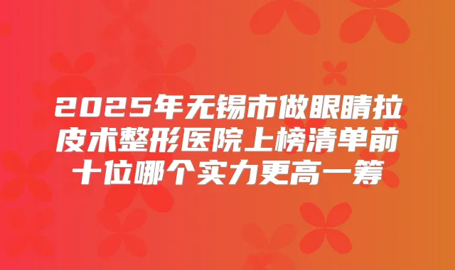 2025年无锡市做眼睛拉皮术整形医院上榜清单前十位哪个实力更高一筹