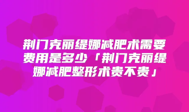 荆门克丽缇娜减肥术需要费用是多少「荆门克丽缇娜减肥整形术贵不贵」