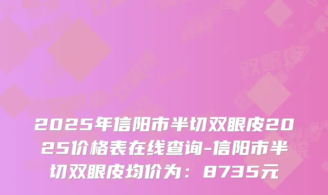 2025年信阳市半切双眼皮2025价格表在线查询-信阳市半切双眼皮均价为:8735元