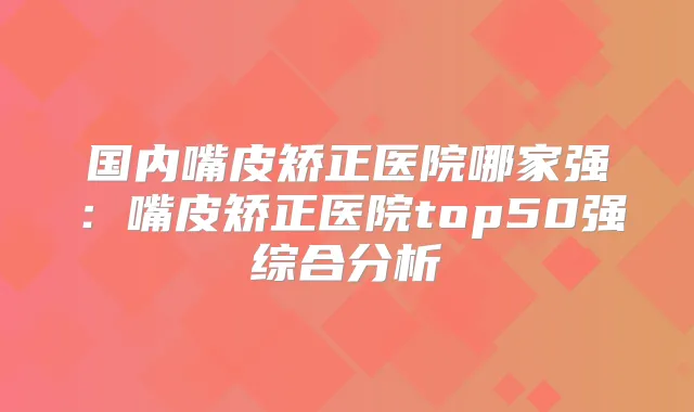 国内嘴皮矫正医院哪家强:嘴皮矫正医院top50强综合分析