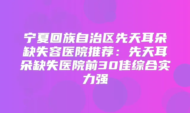 宁夏回族自治区先天耳朵缺失容医院推荐：先天耳朵缺失医院前30佳综合实力强