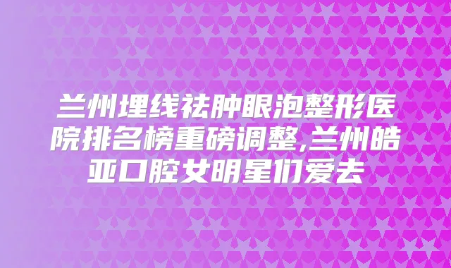 兰州埋线祛肿眼泡整形医院排名榜重磅调整,兰州皓亚口腔女明星们爱去