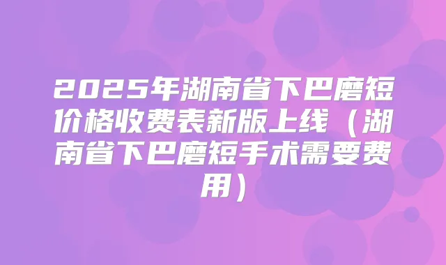 2025年湖南省下巴磨短价格收费表新版上线(湖南省下巴磨短手术需要费用)