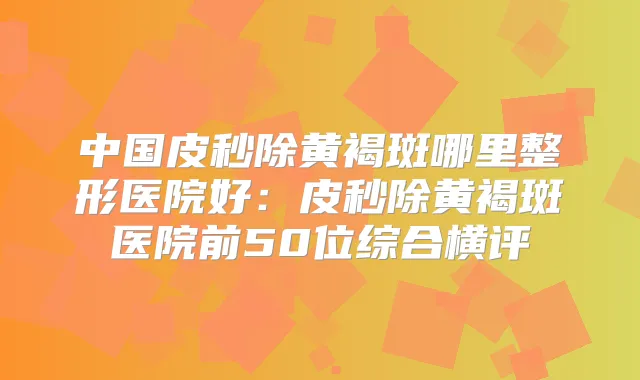 中国皮秒除黄褐斑哪里整形医院好：皮秒除黄褐斑医院前50位综合横评