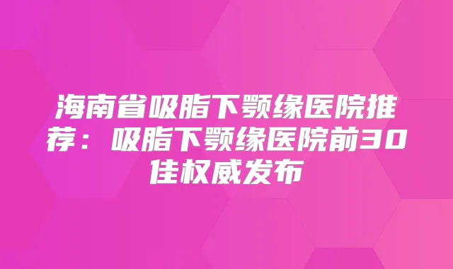 海南省吸脂下颚缘医院推荐:吸脂下颚缘医院前30佳发布