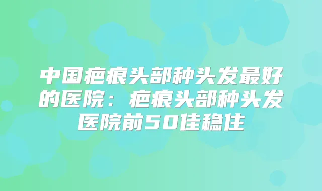 中国疤痕头部种头发好的医院：疤痕头部种头发医院前50佳稳住
