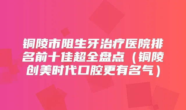 铜陵市阻生牙医院排名前十佳超全盘点(铜陵创美时代口腔更有名气)