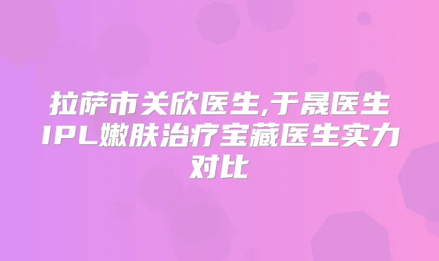 拉萨市关欣医生,于晟医生IPL嫩肤宝藏医生实力对比
