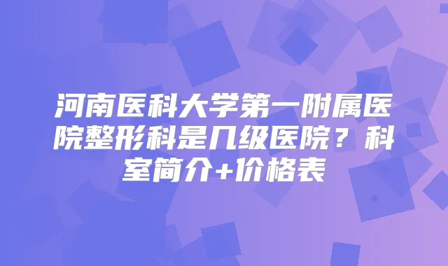 河南医科大学第一附属医院整形科是几级医院?科室简介+价格表
