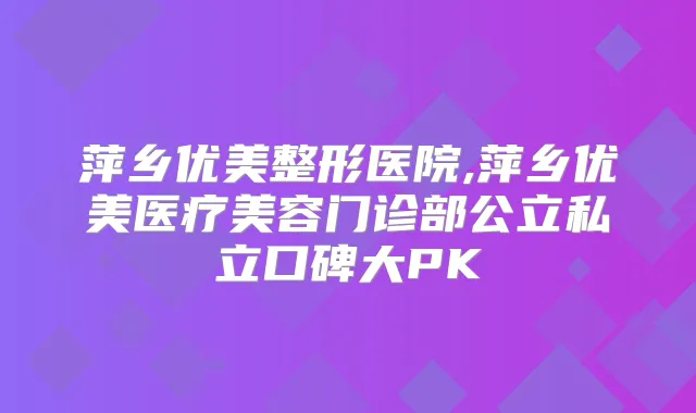 萍乡优美整形医院,萍乡优美医疗美容门诊部公立私立口碑大PK