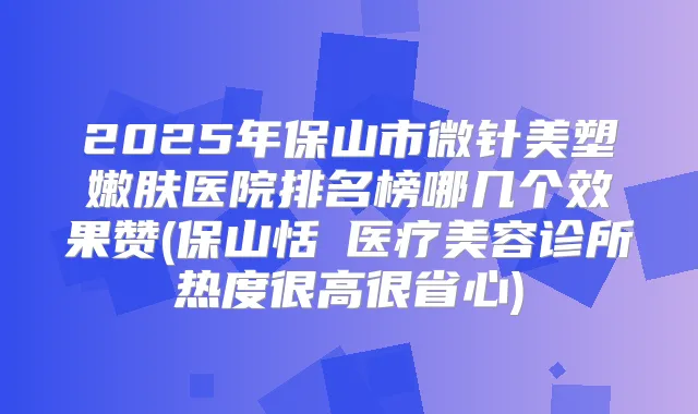 2025年保山市微针美塑嫩肤医院排名榜哪几个效果赞(保山恬媄医疗美容诊所热度很高很省心)